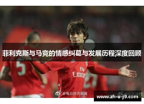 菲利克斯与马竞的情感纠葛与发展历程深度回顾 菲利克斯与马竞的情感纠葛与发展历程深度回顾