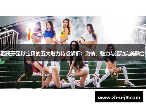 西班牙足球宝贝的五大魅力特点解析：激情、魅力与运动完美融合