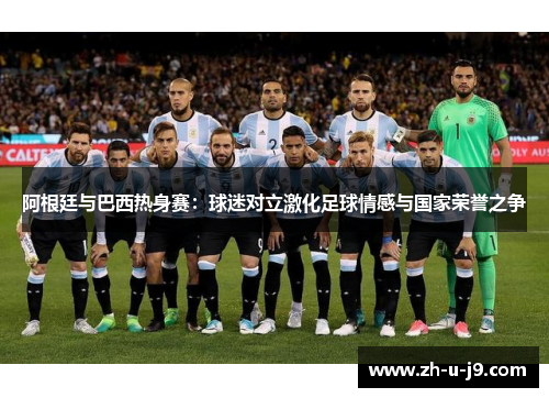 阿根廷与巴西热身赛:球迷对立激化足球情感与国家荣誉之争 阿根廷与巴西热身赛:球迷对立激化足球情感与国家荣誉之争
