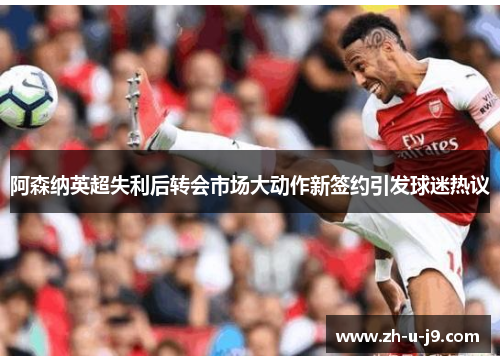 阿森纳英超失利后转会市场大动作新签约引发球迷热议
