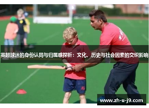 英超球迷的身份认同与归属感探析:文化、历史与社会因素的交织影响 英超球迷的身份认同与归属感探析:文化、历史与社会因素的交织影响