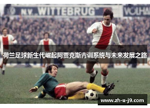 荷兰足球新生代崛起阿贾克斯青训系统与未来发展之路 荷兰足球新生代崛起阿贾克斯青训系统与未来发展之路