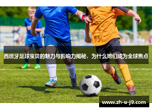 西班牙足球宝贝的魅力与影响力揭秘，为什么她们成为全球焦点