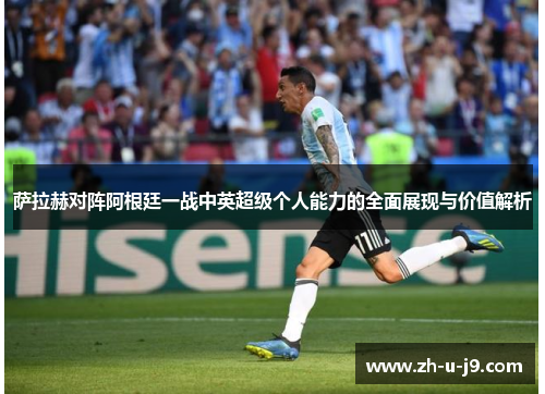 萨拉赫对阵阿根廷一战中英超级个人能力的全面展现与价值解析