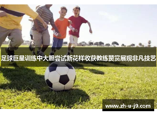 足球巨星训练中大胆尝试新花样收获教练赞赏展现非凡技艺 足球巨星训练中大胆尝试新花样收获教练赞赏展现非凡技艺