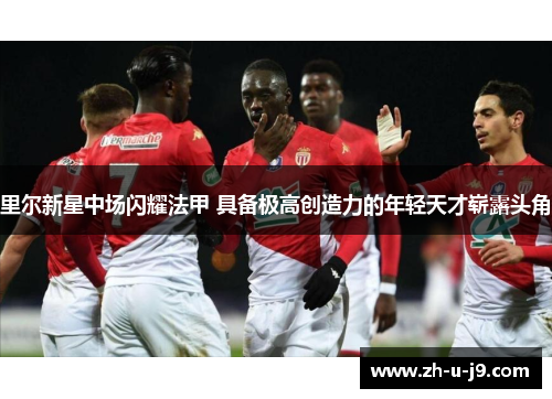 里尔新星中场闪耀法甲 具备极高创造力的年轻天才崭露头角 里尔新星中场闪耀法甲 具备极高创造力的年轻天才崭露头角