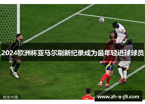 2024欧洲杯亚马尔刷新纪录成为最年轻进球球员 2024欧洲杯亚马尔刷新纪录成为最年轻进球球员