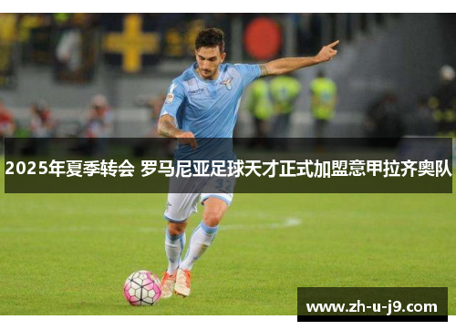 2025年夏季转会 罗马尼亚足球天才正式加盟意甲拉齐奥队 2025年夏季转会 罗马尼亚足球天才正式加盟意甲拉齐奥队