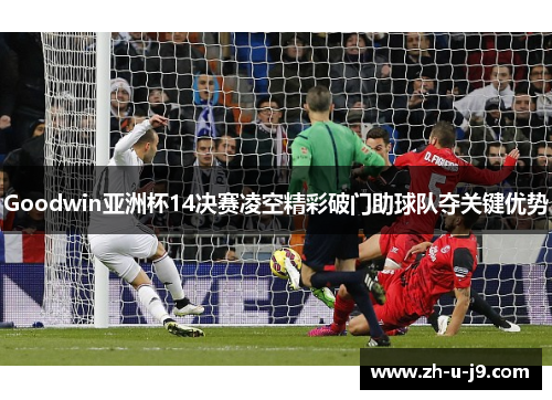 Goodwin亚洲杯14决赛凌空精彩破门助球队夺关键优势