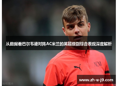 从数据看巴尔韦德对阵AC米兰的英超级别综合表现深度解析 从数据看巴尔韦德对阵AC米兰的英超级别综合表现深度解析