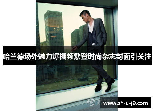 哈兰德场外魅力爆棚频繁登时尚杂志封面引关注 哈兰德场外魅力爆棚频繁登时尚杂志封面引关注