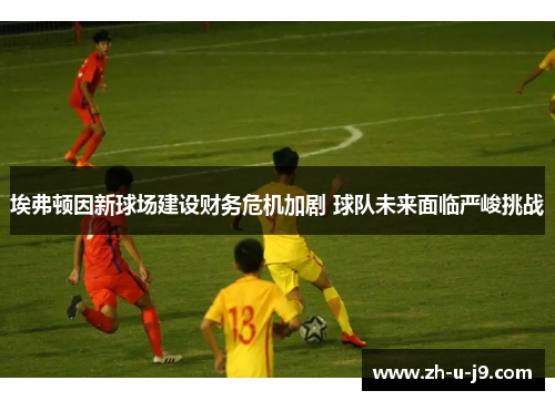 埃弗顿因新球场建设财务危机加剧 球队未来面临严峻挑战 埃弗顿因新球场建设财务危机加剧 球队未来面临严峻挑战