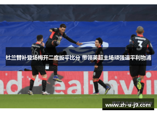 杜兰替补登场梅开二度扳平比分 带领英超主场顽强逼平利物浦