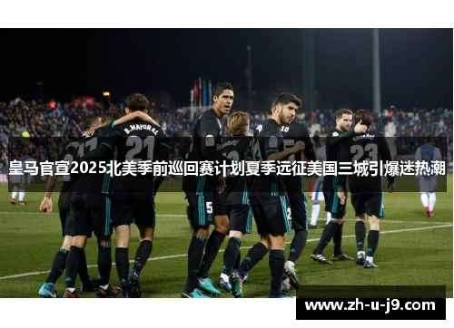 皇马官宣2025北美季前巡回赛计划夏季远征美国三城引爆迷热潮