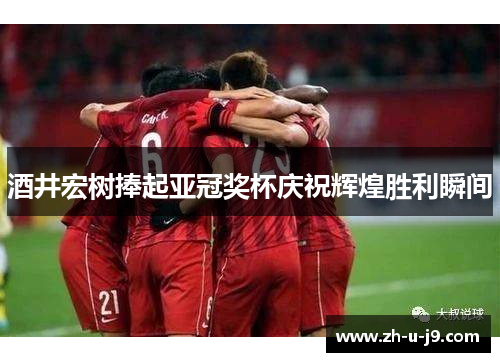 酒井宏树捧起亚冠奖杯庆祝辉煌胜利瞬间