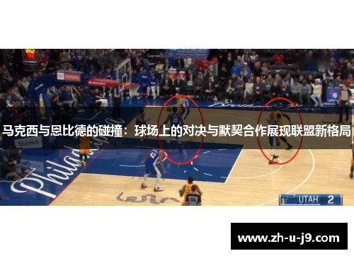 马克西与恩比德的碰撞：球场上的对决与默契合作展现联盟新格局