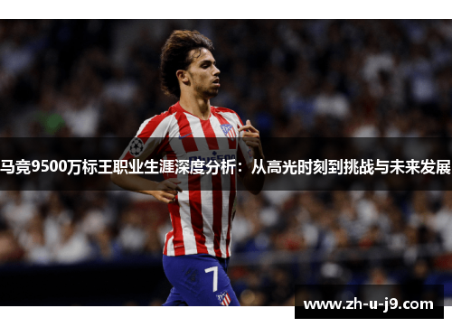 马竞9500万标王职业生涯深度分析：从高光时刻到挑战与未来发展