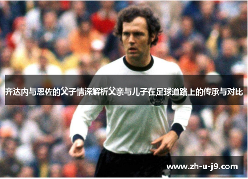 齐达内与恩佐的父子情深解析父亲与儿子在足球道路上的传承与对比