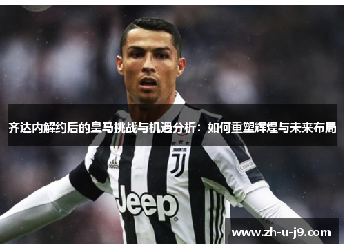 齐达内解约后的皇马挑战与机遇分析：如何重塑辉煌与未来布局