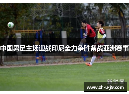 中国男足主场迎战印尼全力争胜备战亚洲赛事
