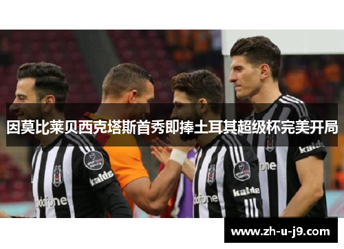 因莫比莱贝西克塔斯首秀即捧土耳其超级杯完美开局