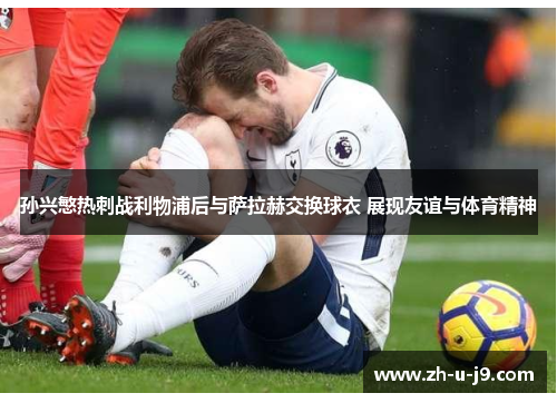 孙兴慜热刺战利物浦后与萨拉赫交换球衣 展现友谊与体育精神